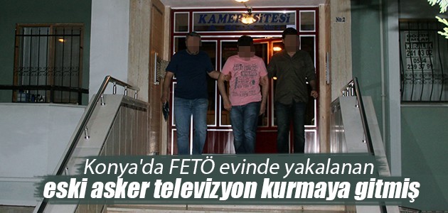 Konya’da FETÖ evinde yakalanan eski asker televizyon kurmaya gitmiş