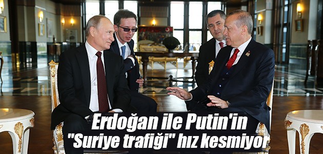 Erdoğan ile Putin’in “Suriye trafiği“ hız kesmiyor