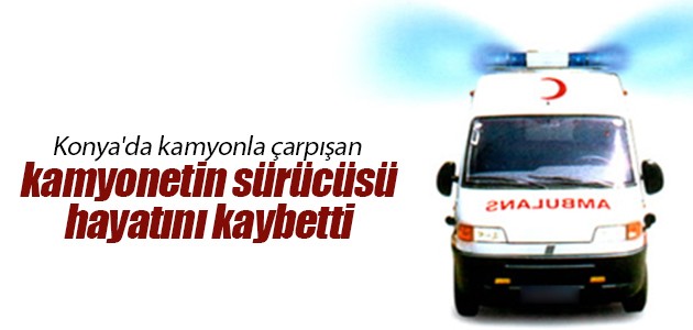 Konya’da kamyonla çarpışan kamyonetin sürücüsü hayatını kaybetti