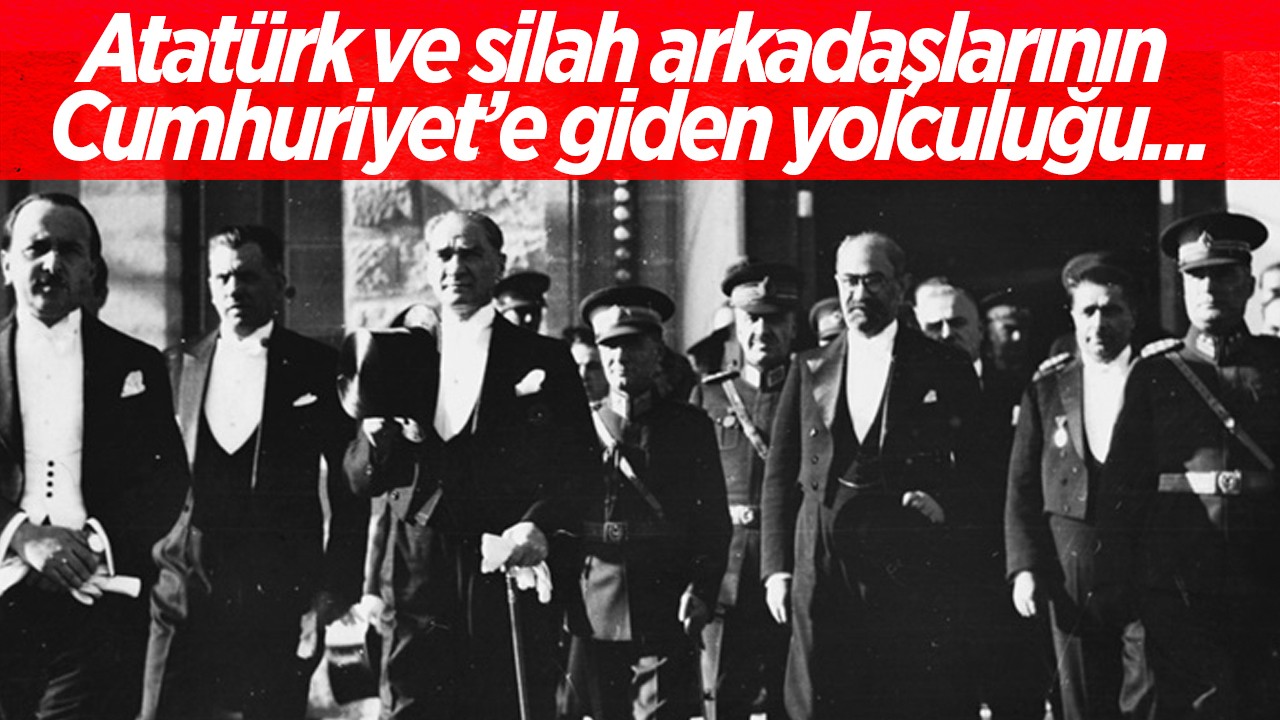 Atatürk ve silah arkadaşlarının Cumhuriyet’e giden yolculuğu