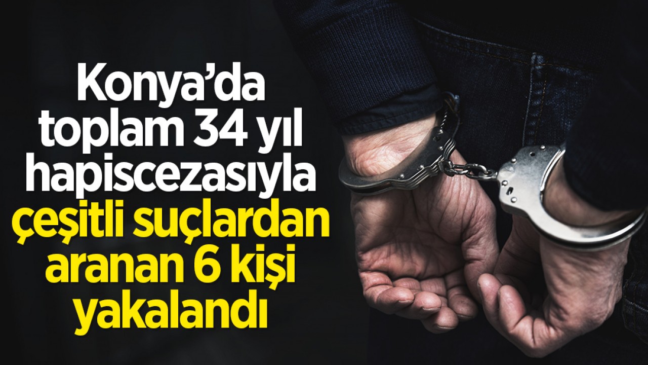 Konya’da toplam 34 yıl hapis cezasıyla çeşitli suçlardan aranan 6 kişi yakalandı