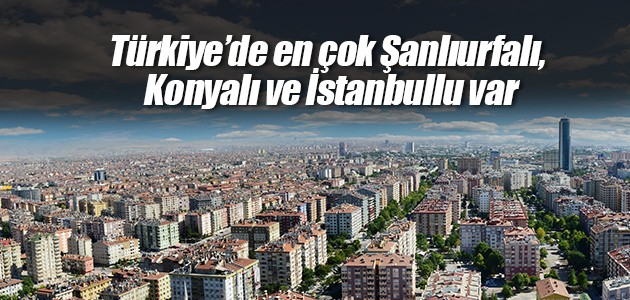 Türkiye’de en çok Şanlıurfalı, Konyalı ve İstanbullu var