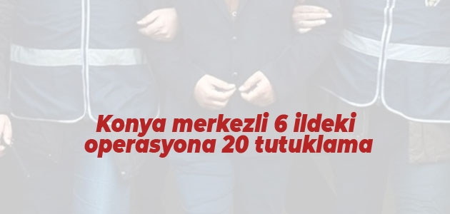Konya merkezli 6 ildeki operasyona 20 tutuklama