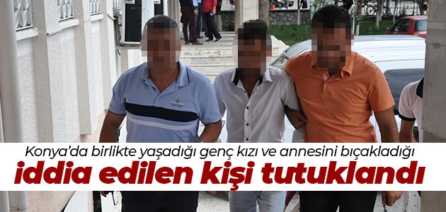 Konya’da birlikte yaşadığı genç kızı ve annesini bıçakladığı iddia edilen kişi tutuklandı