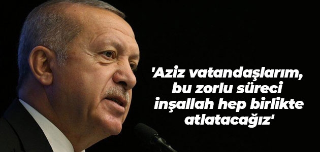 Cumhurbaşkanı Erdoğan, ’Aziz vatandaşlarım, bu zorlu süreci inşallah hep birlikte atlatacağız.’ dedi.
