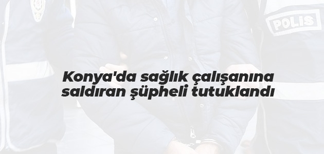 Konya’da sağlık çalışanına saldıran şüpheli tutuklandı