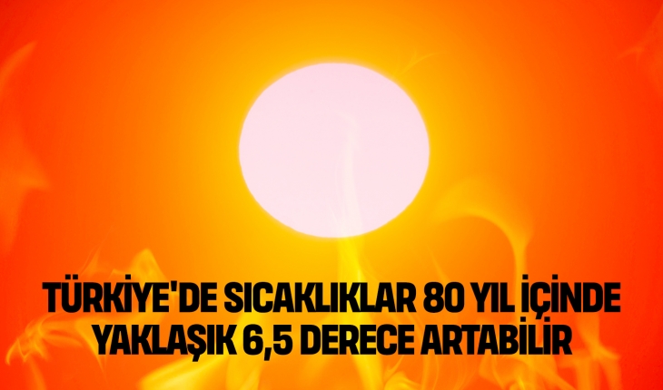 Türkiye’de sıcaklıklar 80 yıl içinde yaklaşık 6,5 derece artabilir
