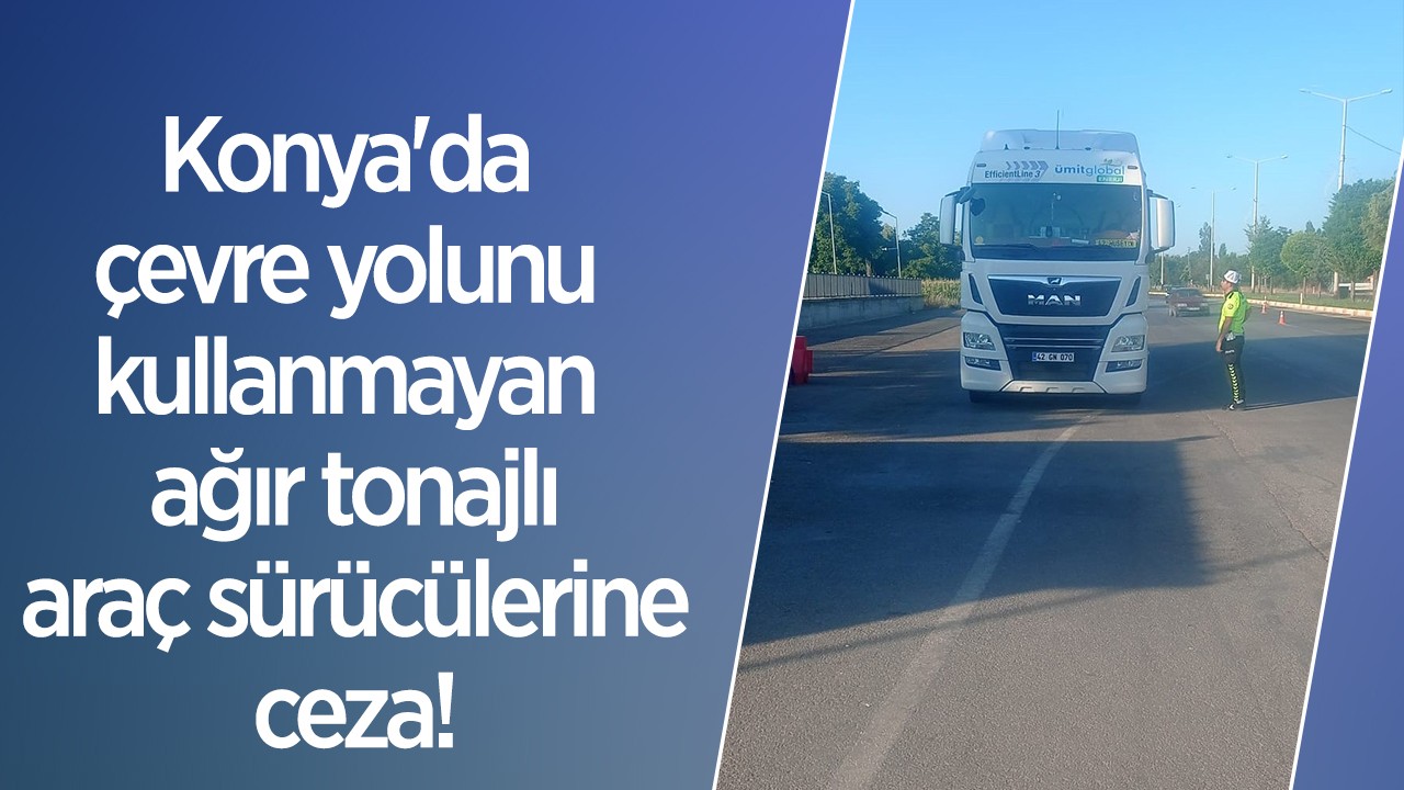Konya’da çevre yolunu kullanmayan ağır tonajlı araç sürücülerine ceza!