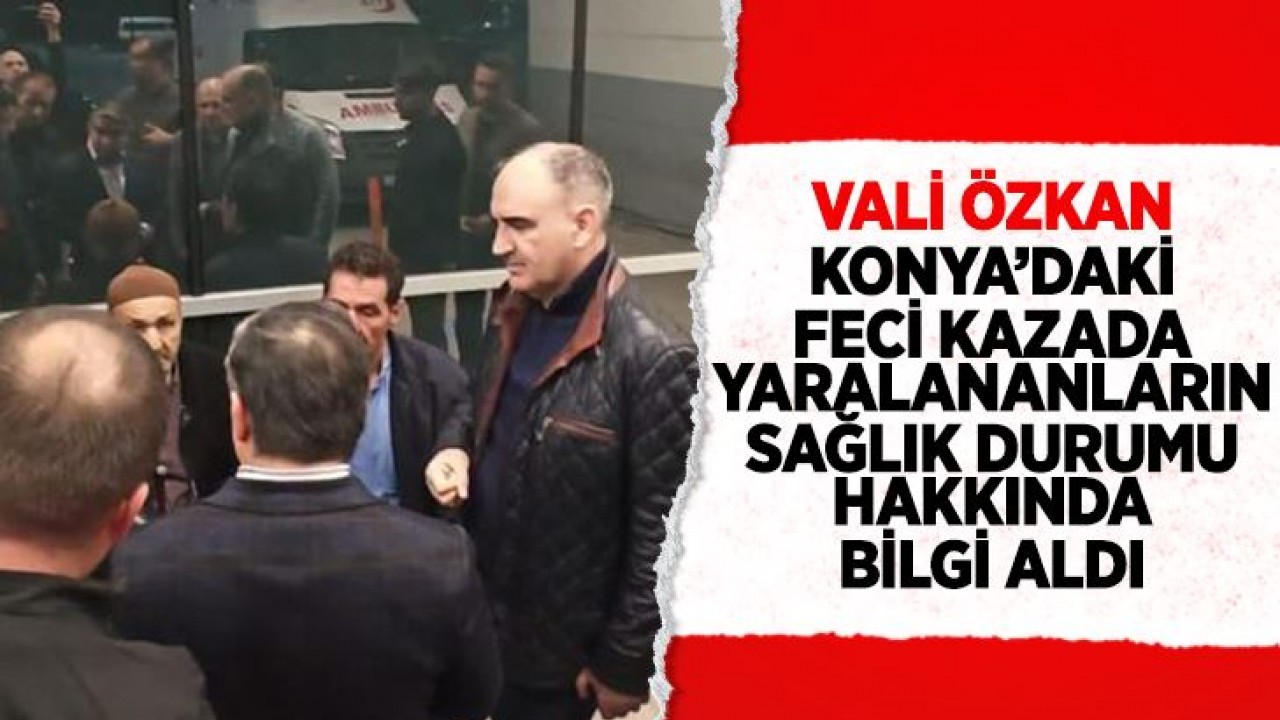 Konya’daki kazada yaralanan kişileri Vali Vahdettin Özkan ziyaret etti