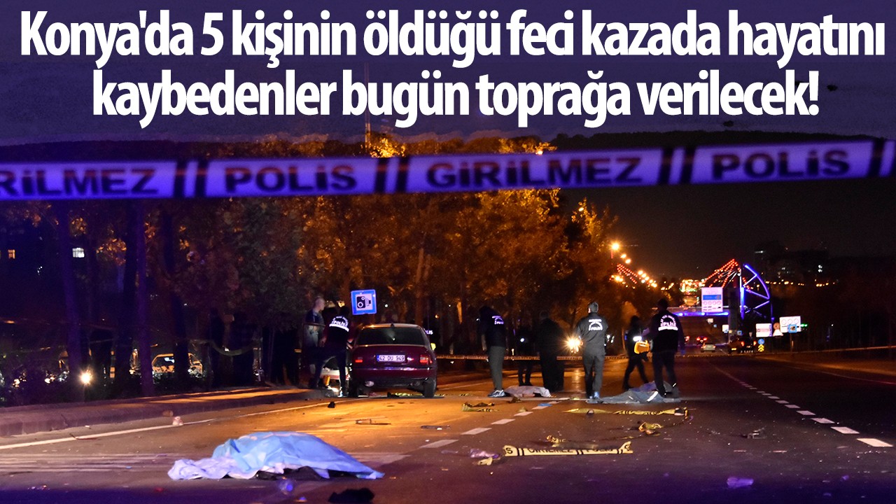 Konya'da 5 kişinin öldüğü feci kazada hayatını kaybedenler bugün toprağa verilecek!