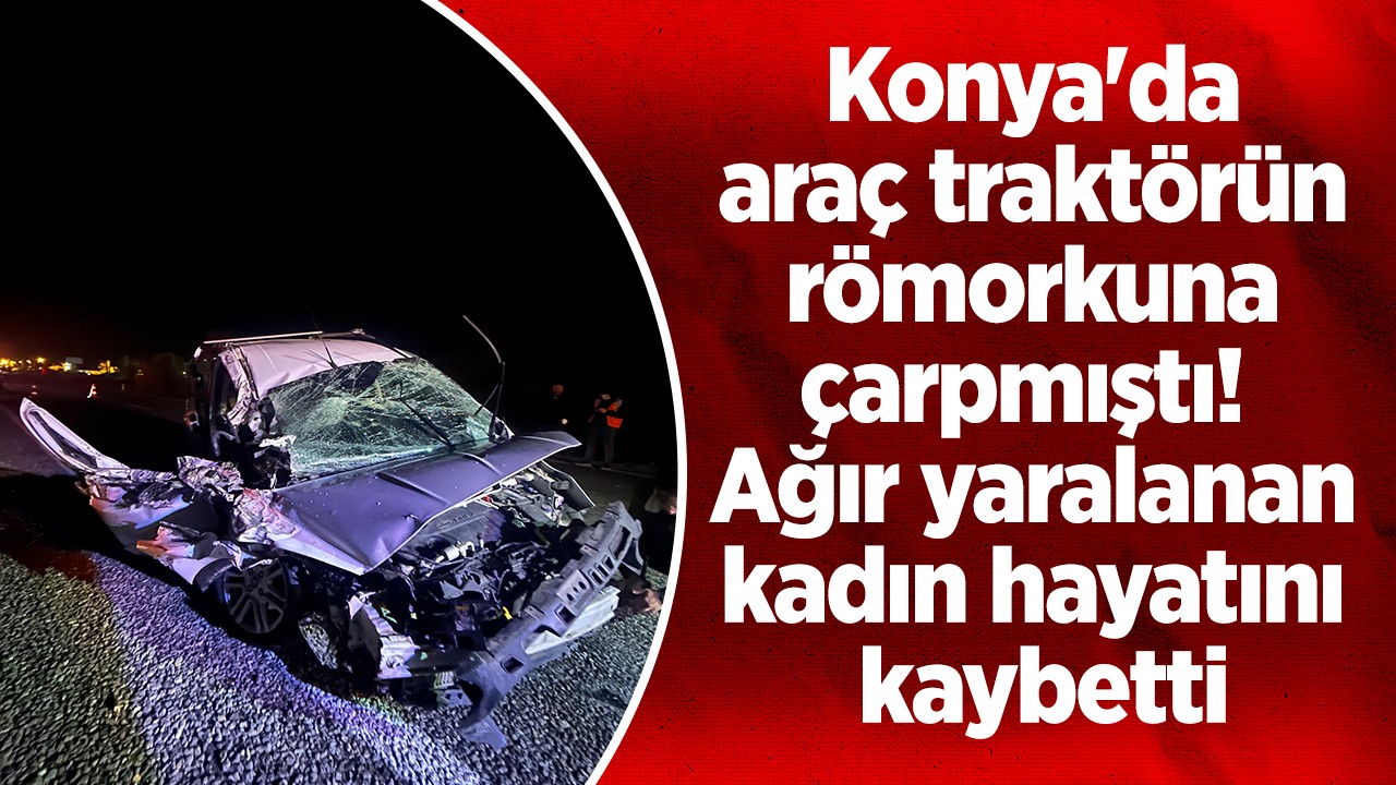 Konya’da araç traktörün römorkuna çarpmıştı!  Ağır yaralanan kadın hayatını kaybetti