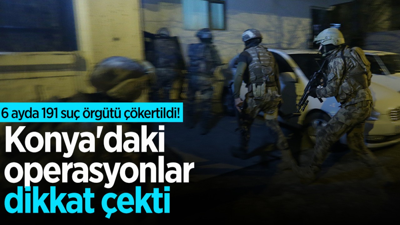 6 ayda 191 suç örgütü çökertildi! Konya'daki operasyonlar dikkat çekti