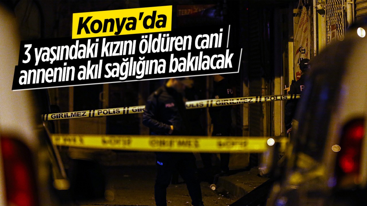 Konya’da 3 yaşındaki kızını öldüren cani annenin akıl sağlığına bakılacak