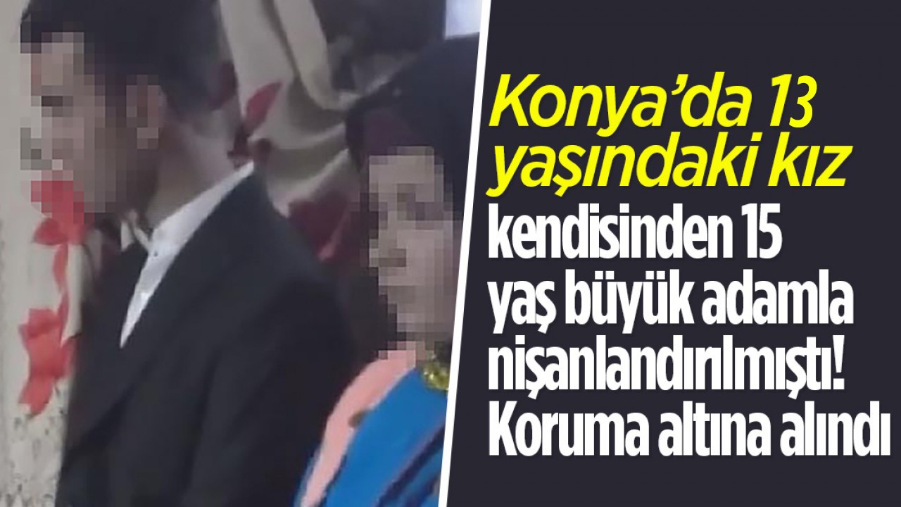 Konya'da 13 yaşında kız kendisinden 15 yaş büyük adamla nişanlandırılmıştı! Koruma altına alındı