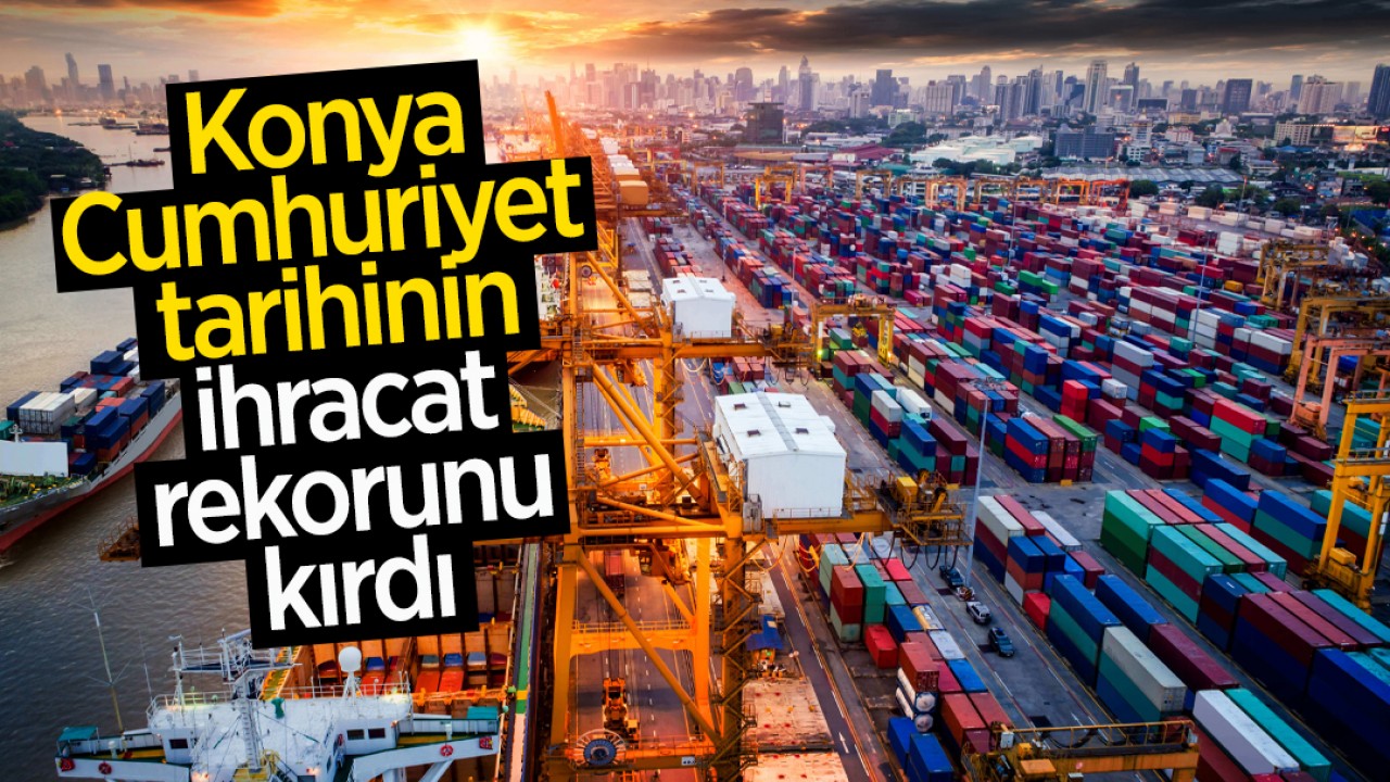 Konya, Cumhuriyet tarihinin ihracat rekorunu kırdı 