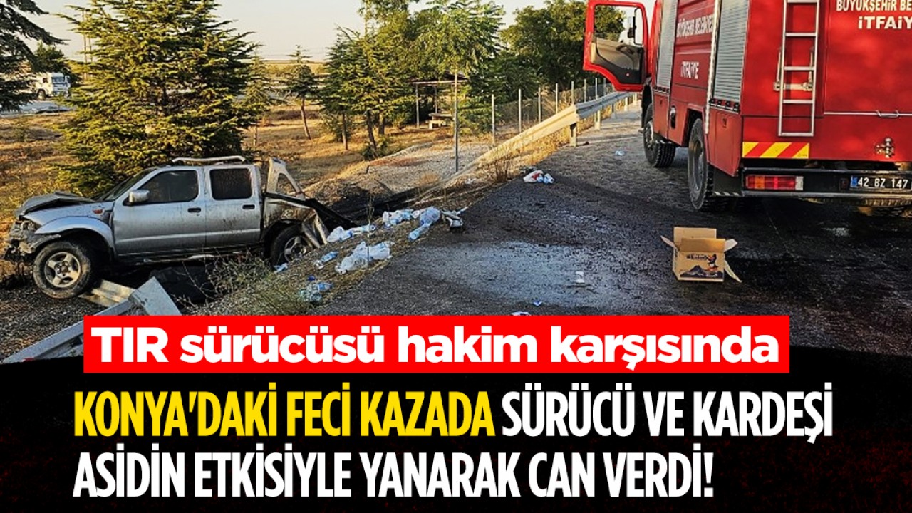 Konya'daki feci kazada sürücü ve kardeşi asidin etkisiyle yanarak can verdi! TIR sürücüsü hakim karşısında