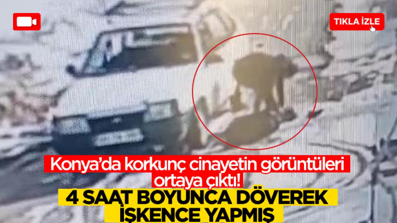 Konya'daki korkunç cinayetin görüntüleri ortaya çıktı! 4 saat boyunca döverek işkence yapmış