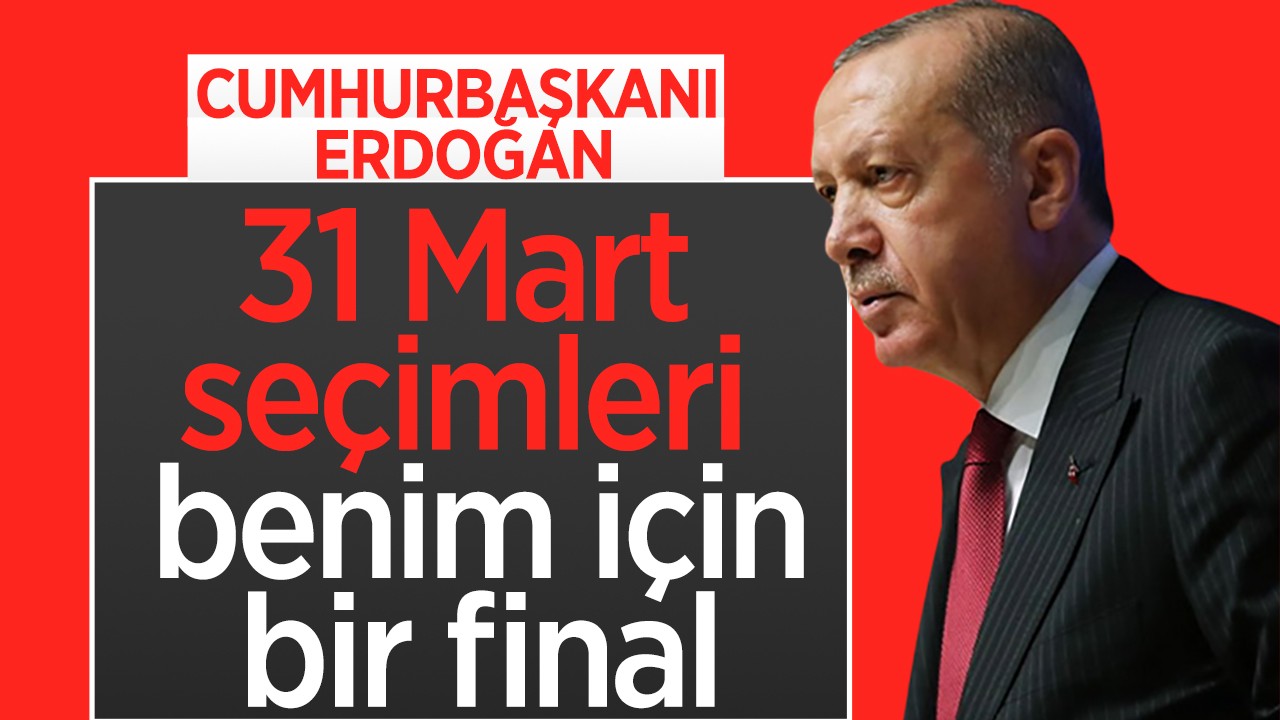 Cumhurbaşkanı Erdoğan: 31 Mart seçimleri benim için bir final