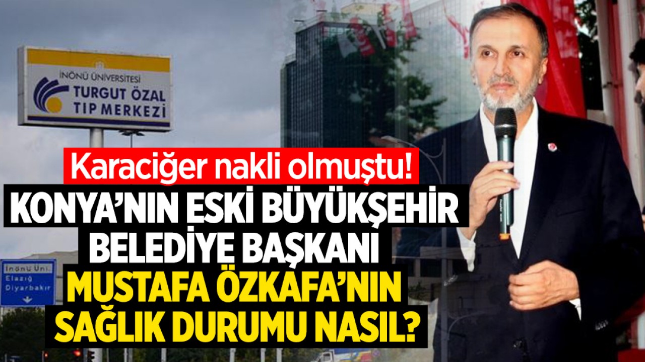 Karaciğer nakli olan Konya’nın eski Büyükşehir Belediye Başkanı Mustafa Özkafa’nın sağlık durumu nasıl?