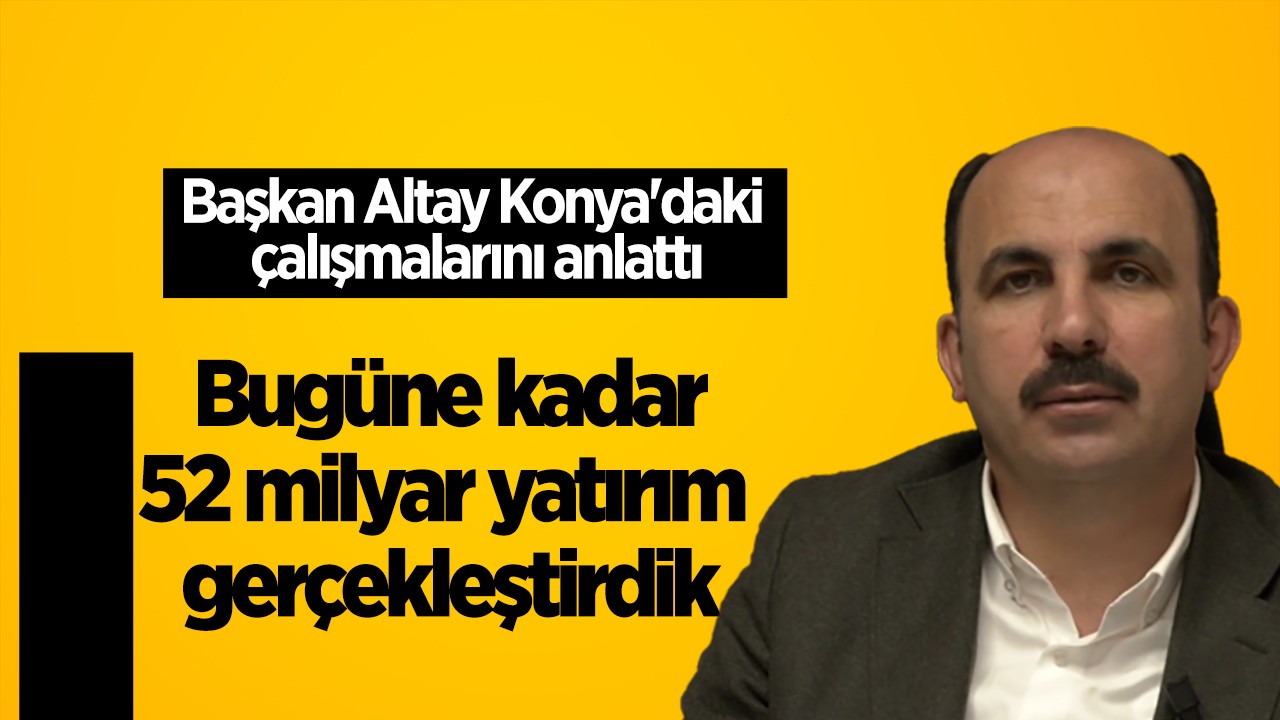 Başkan Altay Konya'daki çalışmalarını anlattı: Göreve geldiğimiz günden bugüne kadar 52 milyar yatırım gerçekleştirdik