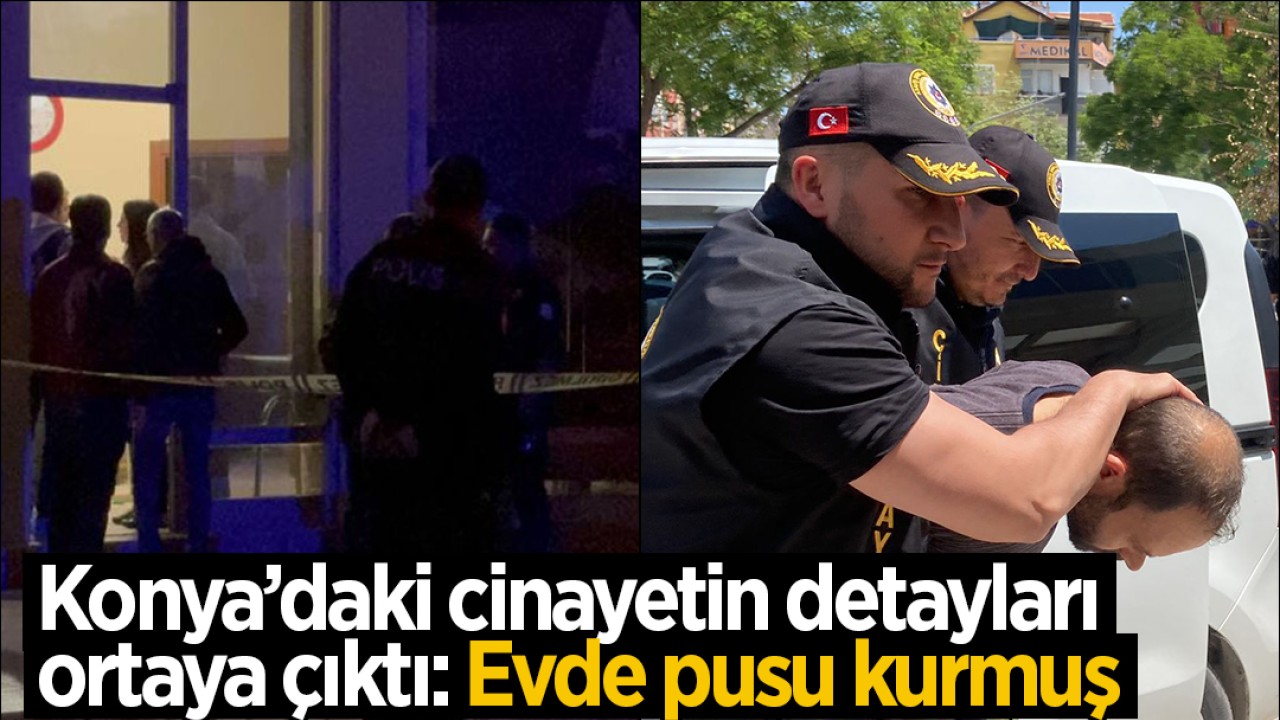 Konya’daki cinayetin detayları ortaya çıktı: Evde pusu kurmuş