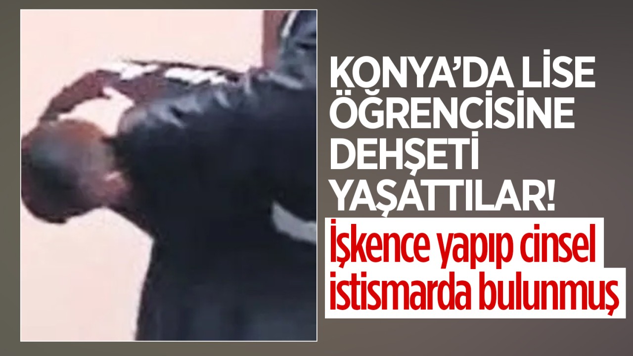 Konya’da lise öğrencisine dehşeti yaşattılar! İşkence yapıp cinsel istismarda bulunmuş
