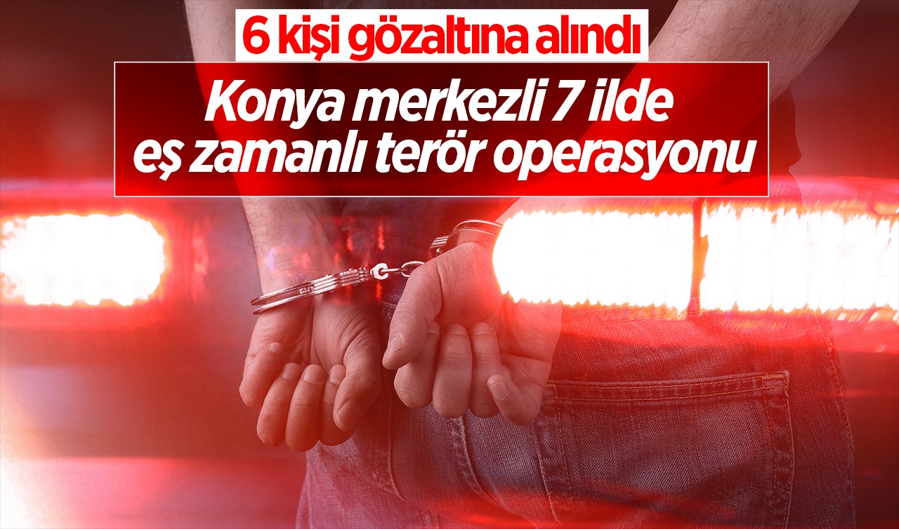 Konya merkezli 7 ilde eş zamanlı terör operasyonu: 6 kişi gözaltına alındı