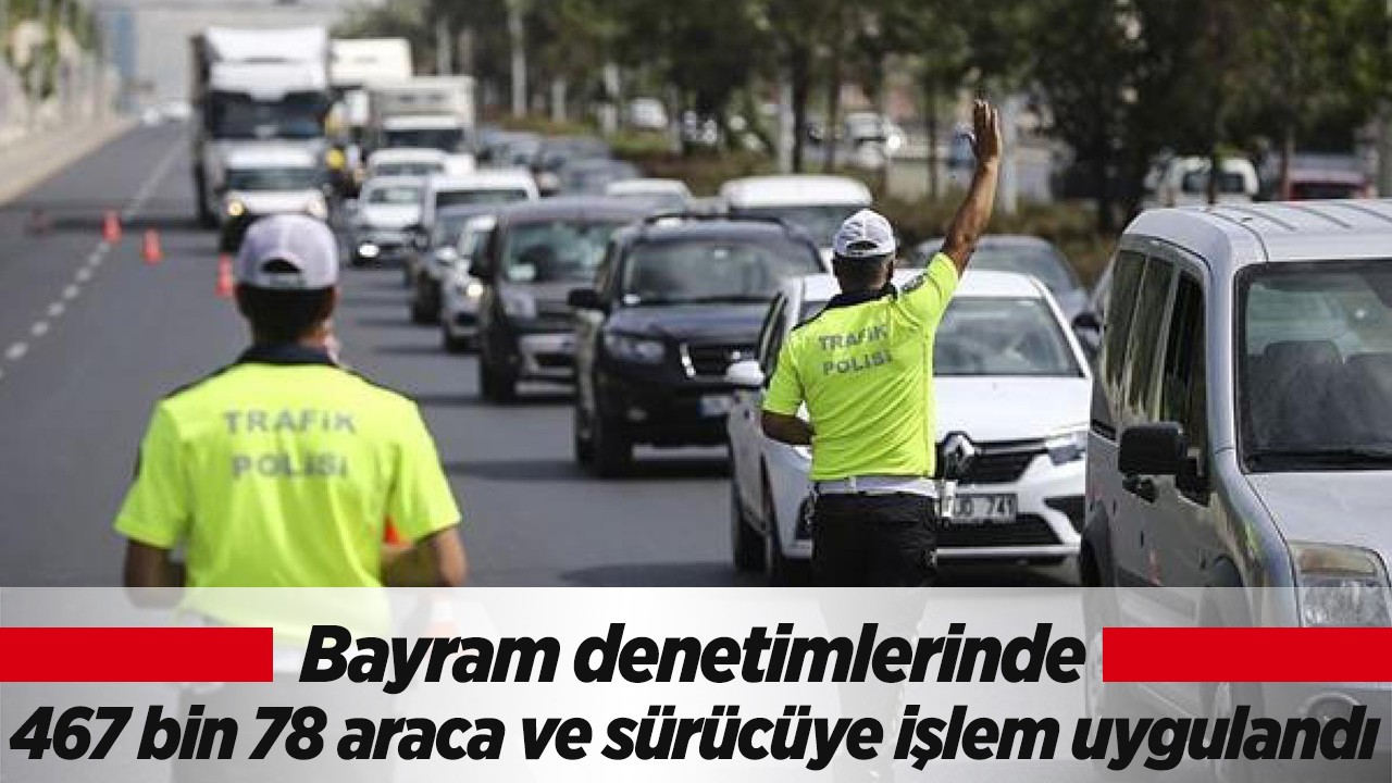 Bayram denetimlerinde 467 bin 78 araca ve sürücüye işlem uygulandı