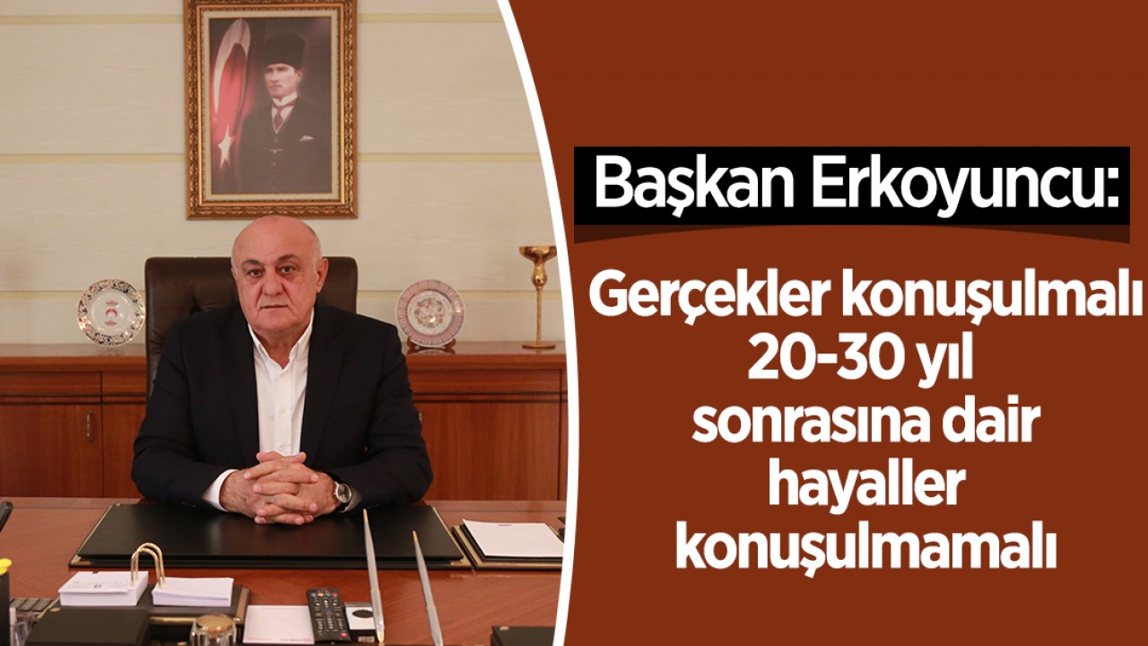 Başkan Erkoyuncu: Gerçekler konuşulmalı 20-30 yıl sonrasına dair hayaller konuşulmamalı