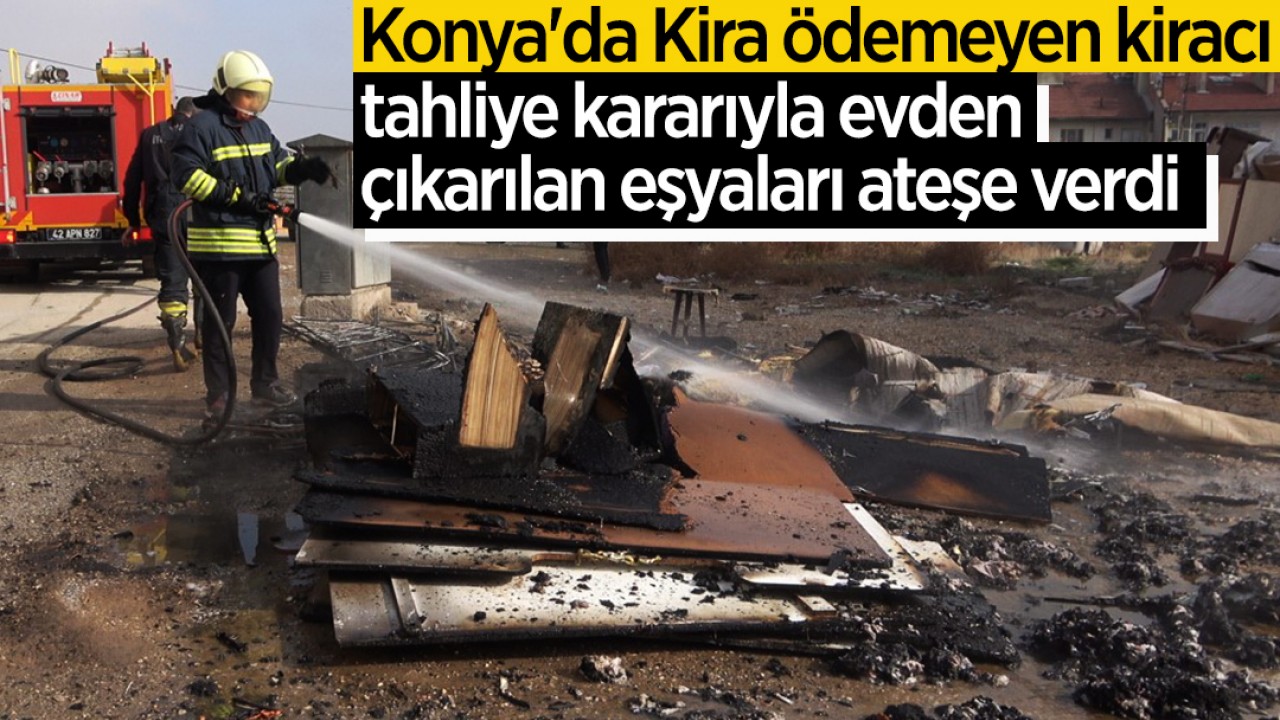 Konya'da Kira ödemeyen kiracı, tahliye kararıyla evden çıkarılan eşyaları ateşe verdi