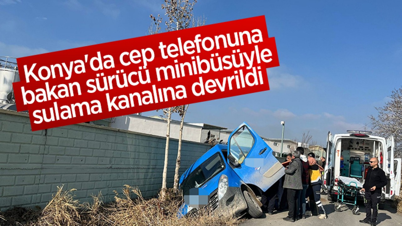 Konya'da cep telefonuna bakan sürücü minibüsüyle sulama kanalına devrildi