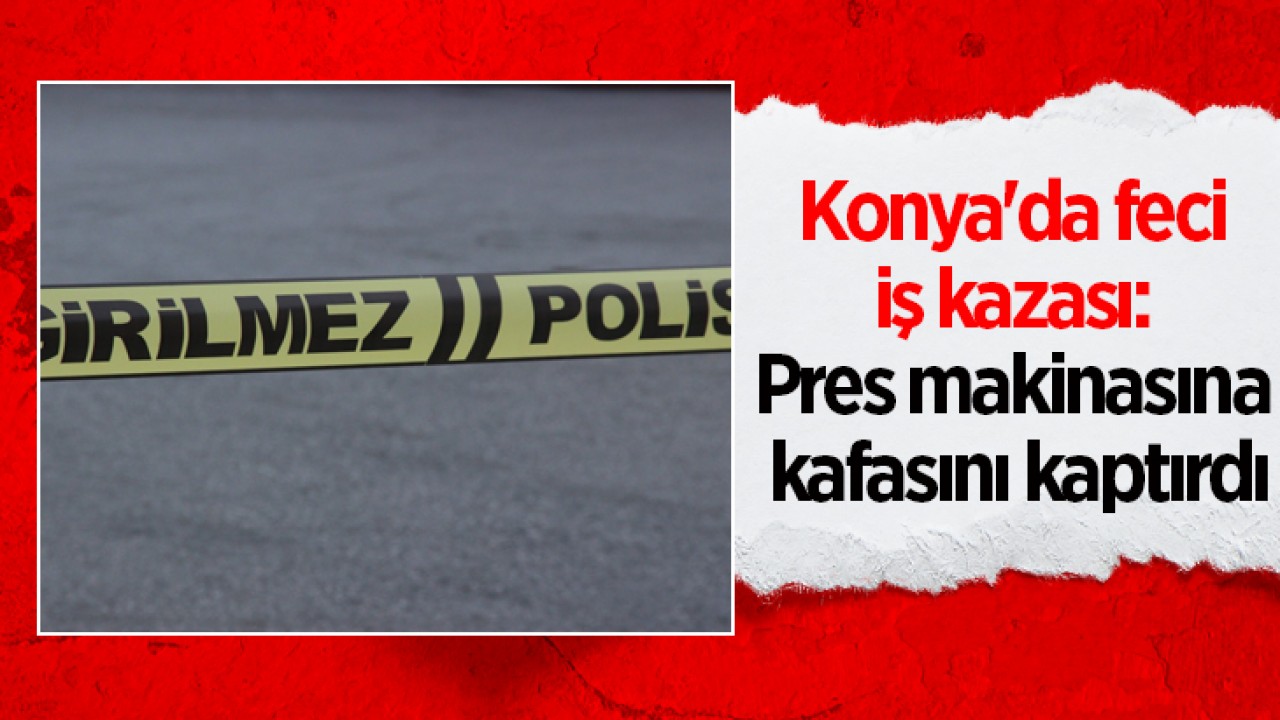 Konya'da feci iş kazası: Pres makinasına kafasını kaptırdı