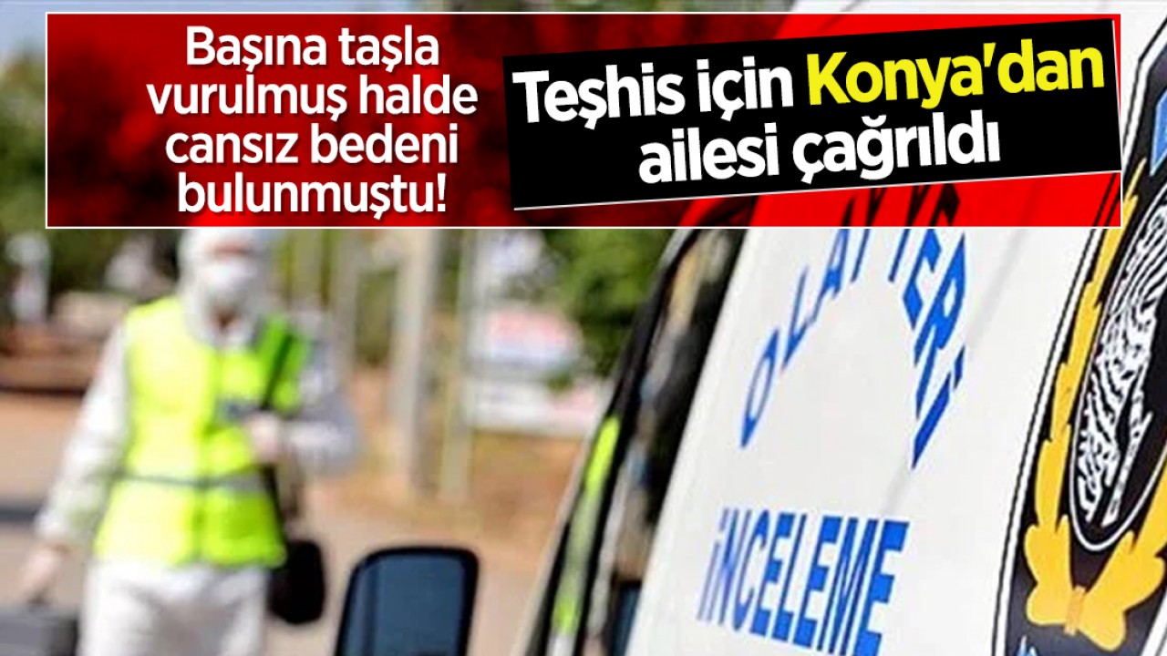 Başına taşla vurulmuş halde cansız bedeni bulunmuştu! Teşhis için Konya'dan ailesi çağrıldı