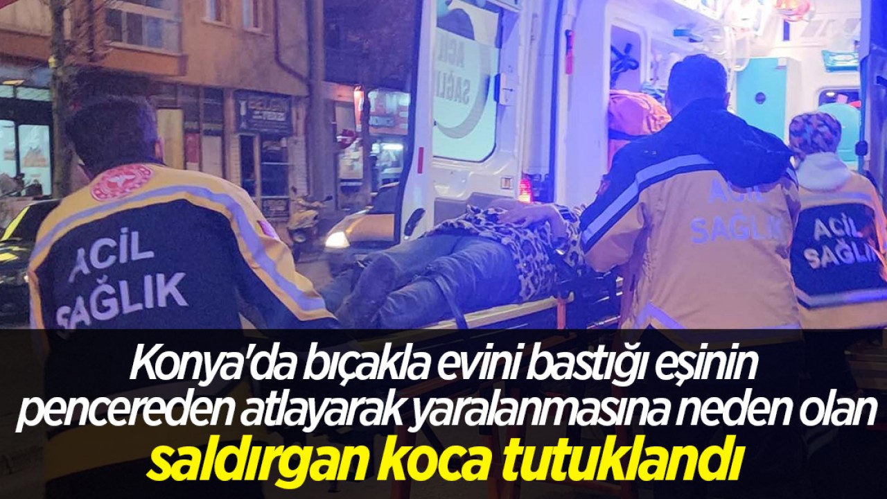 Konya'da bıçakla evini bastığı eşinin pencereden atlayarak yaralanmasına neden olan saldırgan koca tutuklandı