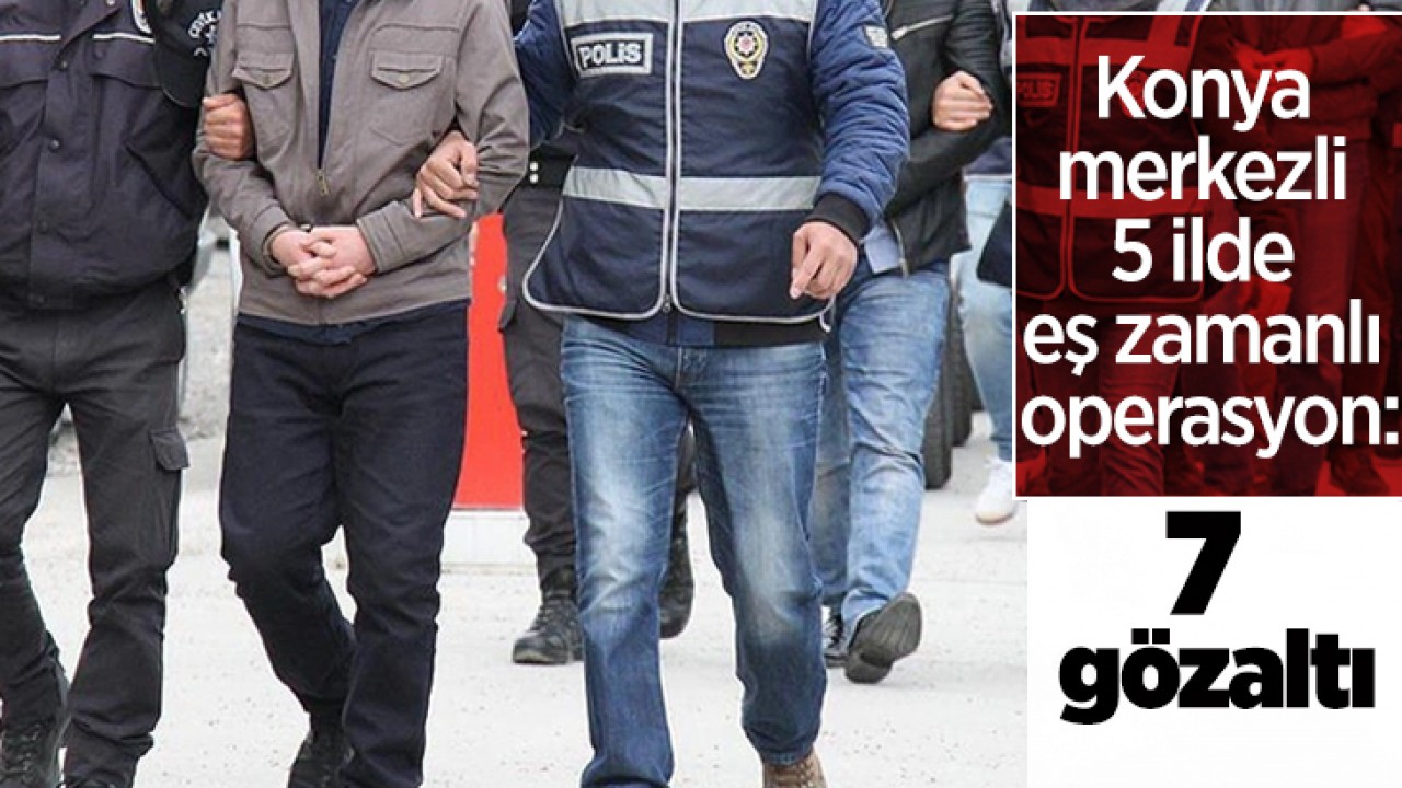 Konya merkezli 5 ilde eş zamanlı operasyon: 7 gözaltı
