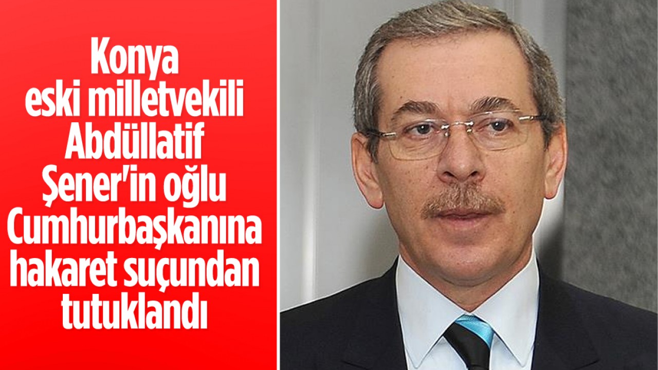 Konya eski milletvekili Abdüllatif Şener'in oğlu "Cumhurbaşkanına hakaret" suçundan tutuklandı