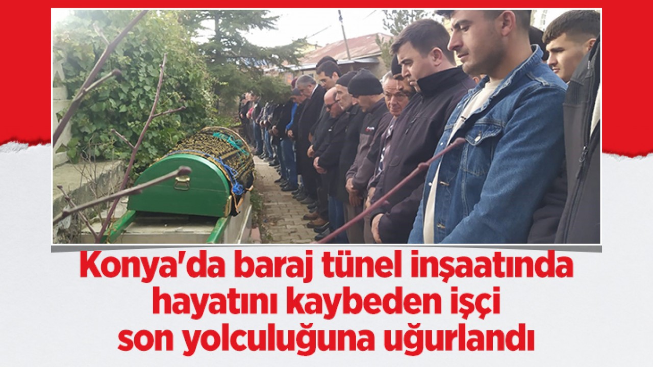 Konya'da baraj tünel inşaatında hayatını kaybeden işçi son yolculuğuna uğurlandı