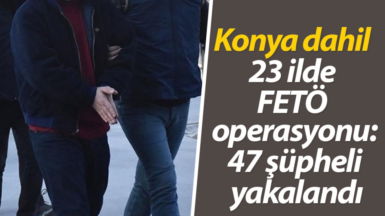Konya dahil 23 ilde FETÖ operasyonu:47 şüpheli yakalandı