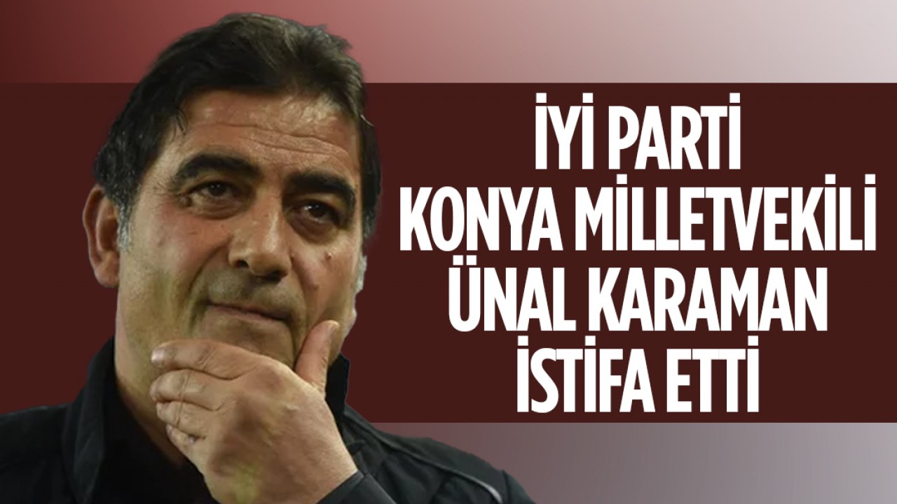 İYİ Parti Konya Milletvekili Ünal Karaman istifa etti