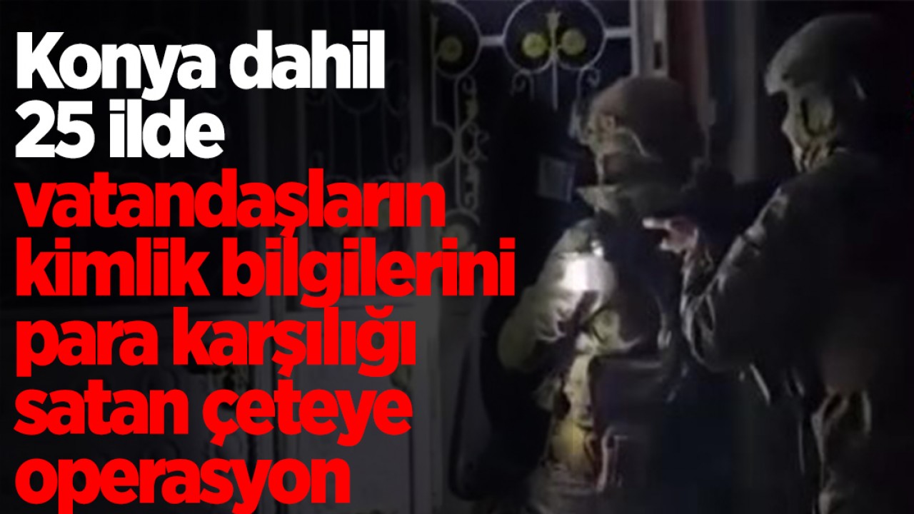 Konya dahil 25 ilde vatandaşların kimlik bilgilerini para karşılığı satan çeteye operasyon