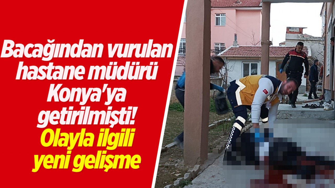 Tüfekle bacağından vurulan hastane müdürü Konya'ya getirilmişti! Olayla ilgili yeni gelişme