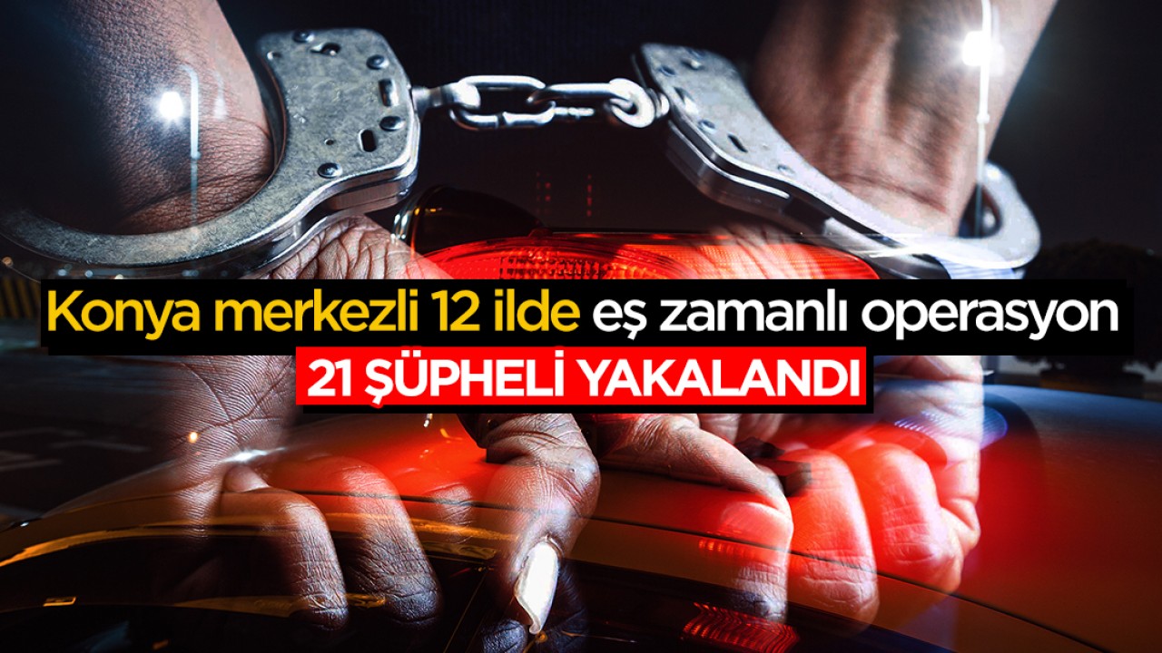 Konya merkezli 12 ilde eş zamanlı operasyon: 21 kişi yakalandı