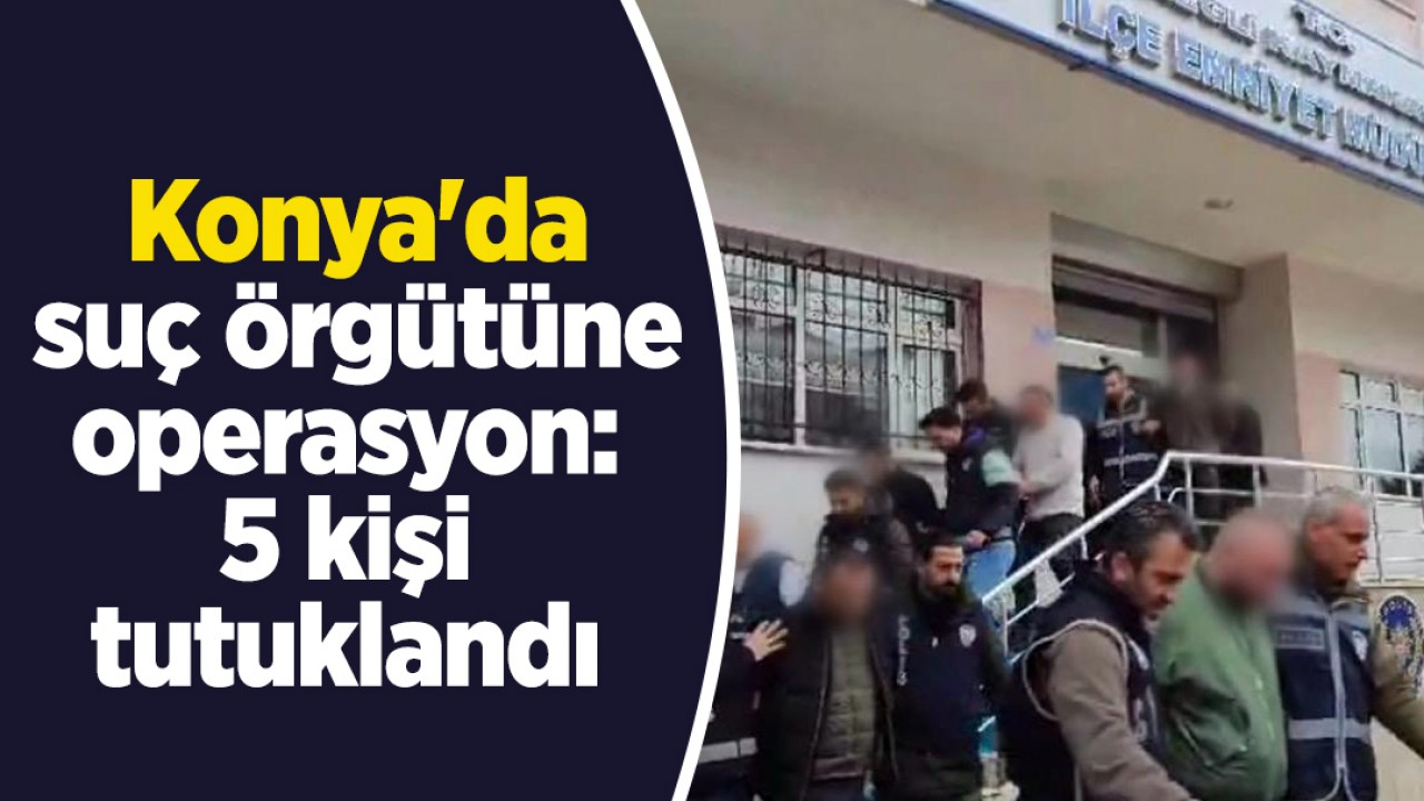 Konya'da suç örgütüne operasyon: 5 kişi tutuklandı