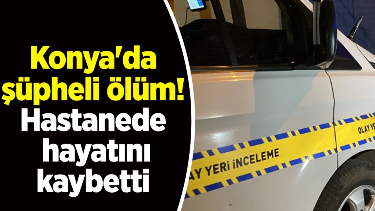 Konya'da şüpheli ölüm! Hastanede hayatını kaybetti