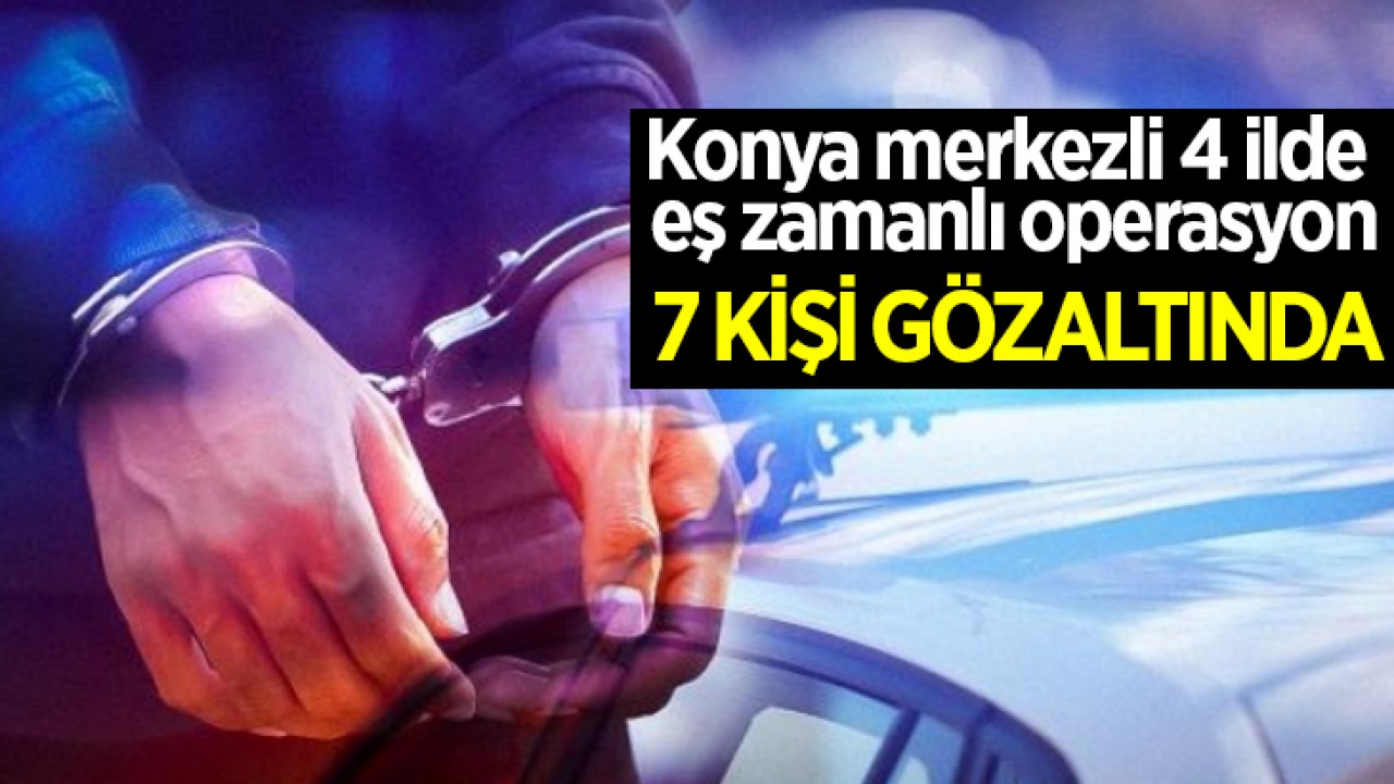 Konya merkezli 4 ilde eş zamanlı operasyon: 7 kişi gözaltında
