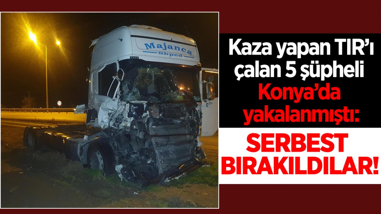 Kaza yapan TIR’ı çalan 5 şüpheli Konya’da yakalanmıştı: Serbest bırakıldılar!
