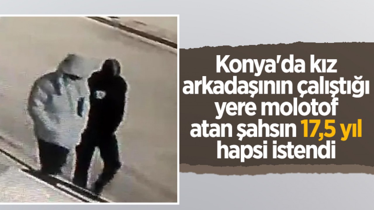 Konya'da kız arkadaşının çalıştığı yere molotof atan şahsın 17,5 yıl hapsi istendi