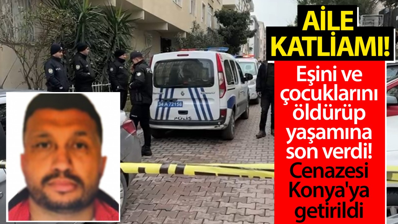 Aile katliamı: Eşini ve çocuklarını öldürüp yaşamına son verdi! Cenazesi Konya'ya getirildi