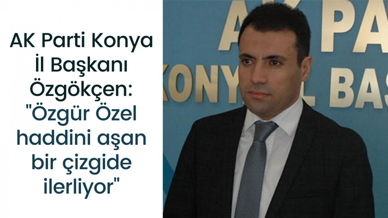 AK Parti Konya İl Başkanı Özgökçen: "Özgür Özel haddini aşan bir çizgide ilerliyor"