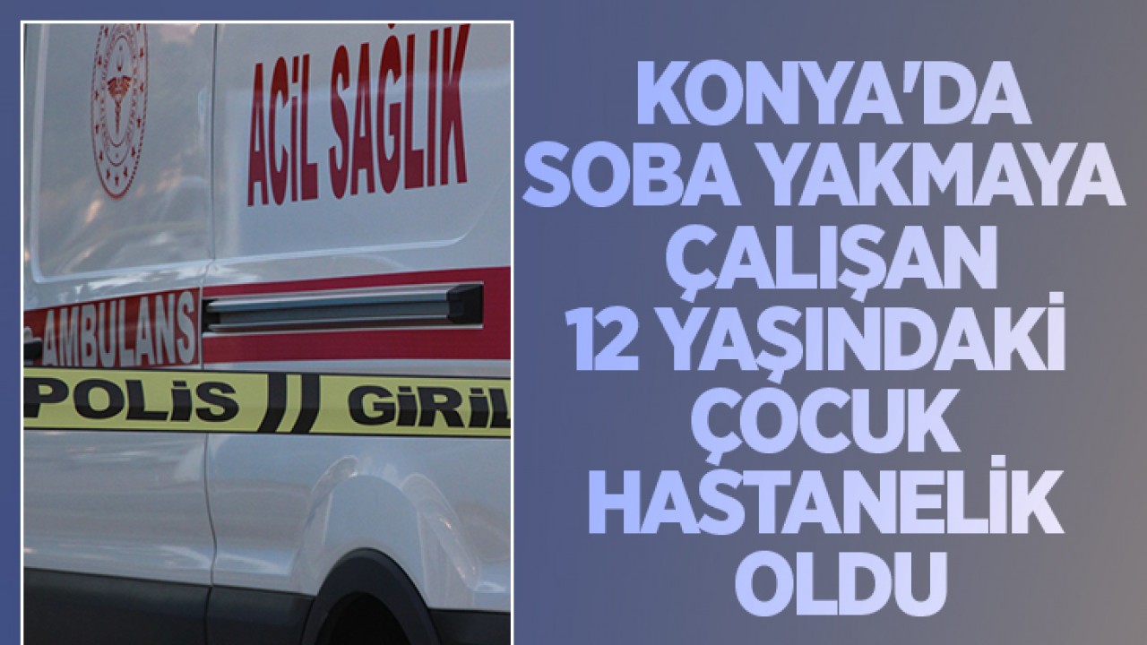 Konya'da soba yakmaya çalışan 12 yaşındaki çocuk hastanelik oldu